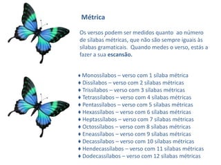 Métrica

Os versos .podem ser medidos quanto ao número
de sílabas métricas, que não são sempre iguais às
sílabas gramaticais. Quando medes o verso, estás a
fazer a sua escansão.


♦ Monossílabos – verso com 1 sílaba métrica
♦ Dissílabos – verso com 2 sílabas métricas
♦ Trissílabos – verso com 3 sílabas métricas
♦ Tetrassílabos – verso com 4 sílabas métricas
♦ Pentassílabos – verso com 5 sílabas métricas
♦ Hexassílabos – verso com 6 sílabas métricas
♦ Heptassílabos – verso com 7 sílabas métricas
♦ Octossílabos – verso com 8 sílabas métricas
♦ Eneassílabos – verso com 9 sílabas métricas
♦ Decassílabos – verso com 10 sílabas métricas
♦ Hendecassílabos – verso com 11 sílabas métricas
♦ Dodecassílabos – verso com 12 sílabas métricas
 