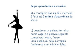 Regras para fazer a escansão:

a) a contagem das sílabas métricas
é feita até à ultima sílaba tónica do
verso;


b) quando uma palavra termina
numa vogal e a palavra seguinte
começa por vogal, faz-se
uma elisão, ou seja, as vogais
fundem-se numa única sílaba.
 