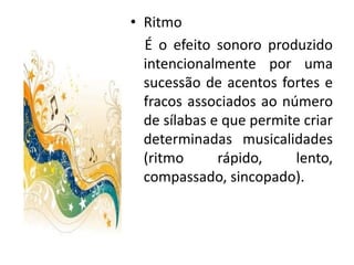 • Ritmo
  É o efeito sonoro produzido
  intencionalmente por uma
  sucessão de acentos fortes e
  fracos associados ao número
  de sílabas e que permite criar
  determinadas musicalidades
  (ritmo      rápido,    lento,
  compassado, sincopado).
 