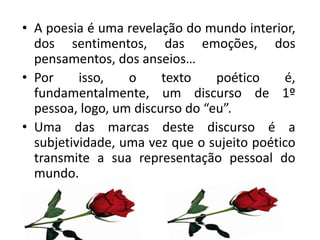 • A poesia é uma revelação do mundo interior,
  dos sentimentos, das emoções, dos
  pensamentos, dos anseios…
• Por     isso,   o     texto    poético    é,
  fundamentalmente, um discurso de 1º
  pessoa, logo, um discurso do “eu”.
• Uma das marcas deste discurso é a
  subjetividade, uma vez que o sujeito poético
  transmite a sua representação pessoal do
  mundo.
 