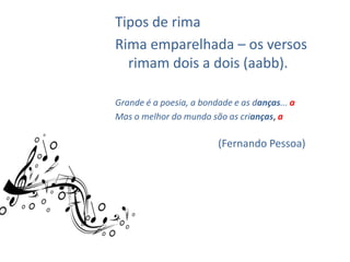 Tipos de rima
Rima emparelhada – os versos
  rimam dois a dois (aabb).

Grande é a poesia, a bondade e as danças... a
Mas o melhor do mundo são as crianças, a

                         (Fernando Pessoa)
 