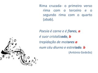 Rima cruzada- o primeiro verso
  rima com o terceiro e o
  segundo rima com o quarto
  (abab).


Poesia é carne e é flores, a
é suor cristalizado, b
trepidação de motores a
num céu diurno e estrelado. b
                  (António Gedeão)
 