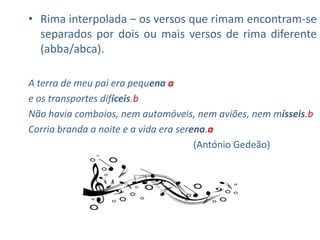 • Rima interpolada – os versos que rimam encontram-se
  separados por dois ou mais versos de rima diferente
  (abba/abca).

A terra de meu pai era pequena a
e os transportes difíceis.b
Não havia comboios, nem automóveis, nem aviões, nem mísseis.b
Corria branda a noite e a vida era serena.a
                                       (António Gedeão)
 