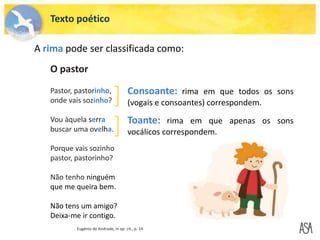 Texto poético
A rima pode ser classificada como:
O pastor
Pastor, pastorinho,
onde vais sozinho?
Vou àquela serra
buscar uma ovelha.
Porque vais sozinho
pastor, pastorinho?
Não tenho ninguém
que me queira bem.
Não tens um amigo?
Deixa-me ir contigo.
Eugénio de Andrade, in op. cit., p. 14
Consoante: rima em que todos os sons
(vogais e consoantes) correspondem.
Toante: rima em que apenas os sons
vocálicos correspondem.
 