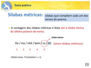 Texto poético
Sílabas métricas: sílabas que compõem cada um dos
versos do poema.
 A contagem das sílabas métricas é feita até à sílaba tónica
da última palavra do verso.
De / ma / nhã / bem / ce / do (cinco sílabas métricas)
1 2 3 4 5
sílaba tónica
(Odylo Costa, “A borboleta”, v. 1)
 
