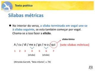 Texto poético
Sílabas métricas
 No interior do verso, a sílaba terminada em vogal une-se
à sílaba seguinte, se esta também começar por vogal.
Chama-se a isso fazer a elisão.
A / cu / di / me a / go / ra a / qui (sete sílabas métricas)
1 2 3 4 5 6 7
sílaba tónica
(elisão) (elisão)
(Almeida Garrett, “Bela infanta”, v. 74)
 