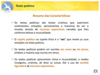 Texto poético
 Os textos poéticos são textos criativos que exprimem
sentimentos, emoções, pensamentos e maneiras de ver o
mundo, através de recursos expressivos variados que lhes
conferem beleza e musicalidade.
 O sujeito poético ou sujeito lírico é a “voz” que revela as suas
emoções no texto poético.
 Os textos poéticos podem ser escritos em verso ou em prosa,
embora a maioria seja escrita em verso.
 Os textos poéticos apresentam ritmo e musicalidade, e modos
invulgares, criativos, de dizer as coisas. Daí o uso do sentido
figurado e de recursos expressivos.
Resumo das Características
 