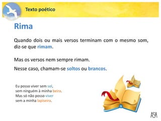 Texto poético
Rima
Quando dois ou mais versos terminam com o mesmo som,
diz-se que rimam.
Mas os versos nem sempre rimam.
Nesse caso, chamam-se soltos ou brancos.
Eu posso viver sem sol,
sem ninguém à minha beira.
Mas só não posso viver
sem a minha lapiseira.
 