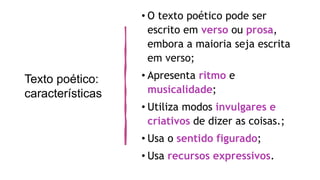 Texto poético:
características
• O texto poético pode ser
escrito em verso ou prosa,
embora a maioria seja escrita
em verso;
• Apresenta ritmo e
musicalidade;
• Utiliza modos invulgares e
criativos de dizer as coisas.;
• Usa o sentido figurado;
• Usa recursos expressivos.
 
