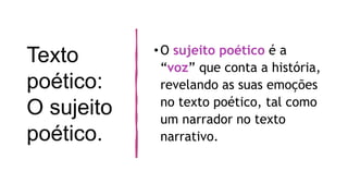 Texto
poético:
O sujeito
poético.
•O sujeito poético é a
“voz” que conta a história,
revelando as suas emoções
no texto poético, tal como
um narrador no texto
narrativo.
 