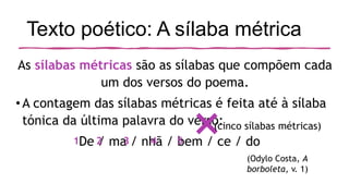Texto poético: A sílaba métrica
As sílabas métricas são as sílabas que compõem cada
um dos versos do poema.
•A contagem das sílabas métricas é feita até à sílaba
tónica da última palavra do verso:
De / ma / nhã / bem / ce / do
(Odylo Costa, A
borboleta, v. 1)
×
1 2 3 4 5
(cinco sílabas métricas)
 