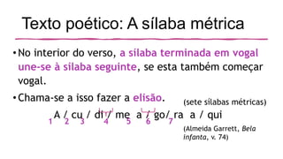 Texto poético: A sílaba métrica
•No interior do verso, a sílaba terminada em vogal
une-se à sílaba seguinte, se esta também começar
vogal.
•Chama-se a isso fazer a elisão.
A / cu / di / me a / go/ ra a / qui
(Almeida Garrett, Bela
infanta, v. 74)
1 2 3 4 5 6 7
(sete sílabas métricas)
 