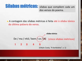 Sílabas métricas: sílabas que compõem cada um
dos versos do poema.
 A contagem das sílabas métricas é feita até à sílaba tónica
da última palavra do verso.
De / ma / nhã / bem / ce / do (cinco sílabas métricas)
1 2 3 4 5
sílaba tónica
(Odylo Costa, “A borboleta”, v. 1)
 