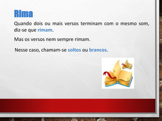 Rima
Quando dois ou mais versos terminam com o mesmo som,
diz-se que rimam.
Mas os versos nem sempre rimam.
Nesse caso, chamam-se soltos ou brancos.
 