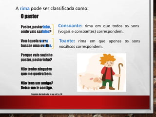 A rima pode ser classificada como:
O pastor
Pastor, pastorinho,
onde vais sozinho?
Vou àquela serra
buscar uma ovelha.
Porque vais sozinho
pastor, pastorinho?
Não tenho ninguém
que me queira bem.
Não tens um amigo?
Deixa-me ir contigo.
Eugénio de Andrade, in op. cit., p. 14
Consoante: rima em que todos os sons
(vogais e consoantes) correspondem.
Toante: rima em que apenas os sons
vocálicos correspondem.
 