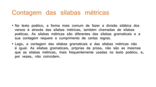 Contagem das sílabas métricas
• No texto poético, a forma mais comum de fazer a divisão silábica dos
versos é através das sílabas métricas, também chamadas de sílabas
poéticas. As sílabas métricas são diferentes das sílabas gramaticais e a
sua contagem requere o cumprimento de certas regras.
• Logo, a contagem das sílabas gramaticais e das sílabas métricas não
é igual. As sílabas gramaticais, próprias da prosa, não são as mesmas
que as sílabas métricas, mais frequentemente usadas no texto poético, e,
por vezes, não coincidem.
 