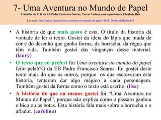 7- Uma Aventura no Mundo de Papel Trabalho do 6º G da EB Padre Francisco Soares, Torres Vedras, com a professora Elisabete Reis Ler mais:  http://aeiou.visao.pt/uma-aventura-no-mundo-de-papel=f631126#ixzz1d3pPncM9 A história de que  mais gosto  é esta. O título da história dá vontade de ler o texto. Gostei da ideia do lápis que muda de cor e do desenho que ganha forma, da borracha, da régua que têm vida. Também gostei das vinganças desse material. ( laury ) O texto que eu preferi  foi  Uma aventura no mundo do papel  feito pela6°G da EB Padre Francisco Soares. Eu gostei deste texto mais do que os outros, porque  os que escreveram esta história, tentaram dar algo mágico a cada personagem. Também gostei da forma como o texto está escrito. ( lisa ) A história de que eu menos gostei  foi “Uma Aventura no Mundo de Papel”, porque não explica como o pássaro ganhou o bico ou as botas.  Esta história fala mais sobre a borracha e o afiador. ( carolina ) 