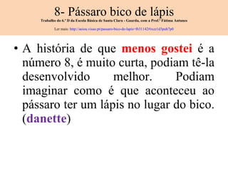 8- Pássaro bico de lápis Trabalho do 6.º D da Escola Básica de Santa Clara - Guarda, com a Prof.ª Fátima Antunes Ler mais:  http://aeiou.visao.pt/passaro-bico-de-lapis=f631142#ixzz1d3puh7p0 A história de que  menos gostei  é a número 8, é muito curta, podiam tê-la desenvolvido melhor. Podiam imaginar como é que aconteceu ao pássaro ter um lápis no lugar do bico. ( danette ) 