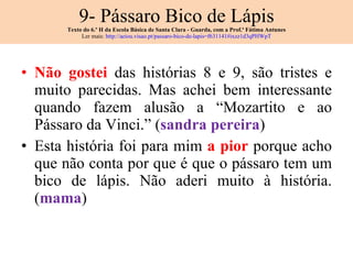 9- Pássaro Bico de Lápis Texto do 6.º H da Escola Básica de Santa Clara - Guarda, com a Prof.ª Fátima Antunes Ler mais:  http://aeiou.visao.pt/passaro-bico-de-lapis=f631141#ixzz1d3qPHWpT Não gostei  das histórias 8 e 9, são tristes e muito parecidas. Mas achei bem interessante quando fazem alusão a “Mozartito e ao Pássaro da Vinci.” ( sandra pereira ) Esta história foi para mim  a pior  porque acho que não conta por que é que o pássaro tem um bico de lápis. Não aderi muito à história. ( mama ) 