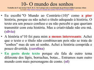 10- O mundo dos sonhos Trabalho do 6º ano turma 5 da E. B. 2, 3 de Lamego com a coordenação da professora Isilda Lourenço Afono  Ler mais:  http://aeiou.visao.pt/o-mundo-dos-sonhos=f631077#ixzz1d3r3TtQA Eu escolhi "O Mundo ao Contrário (10)" como  a pior  história, porque eu não achei o título adequado à história. O texto era um pouco confuso e eu não percebi o que queriam transmitir com esta história. Mas a criatividade não era má. ( silvia ) A história n°10 foi para mim  a menos interessante . Achei que o texto e o título não combinavam pois não se trata de "sonhos" mas de um só sonho. Achei a história comprida e pouco divertida. ( carolina ) Eu gosto deste texto  porque ele fala de outro tema diferente dos lápis, borrachas, botas... Entramos num outro mundo com mais personagens de conto. ( nl ) 
