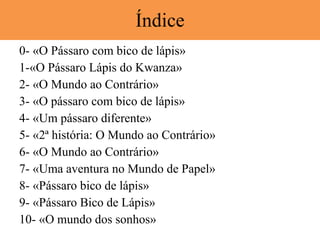 Índice 0- «O Pássaro com bico de lápis»  1-«O Pássaro Lápis do Kwanza» 2- «O Mundo ao Contrário» 3- «O pássaro com bico de lápis» 4- «Um pássaro diferente» 5- «2ª história: O Mundo ao Contrário» 6- «O Mundo ao Contrário» 7- «Uma aventura no Mundo de Papel» 8- «Pássaro bico de lápis» 9- «Pássaro Bico de Lápis» 10- «O mundo dos sonhos» 
