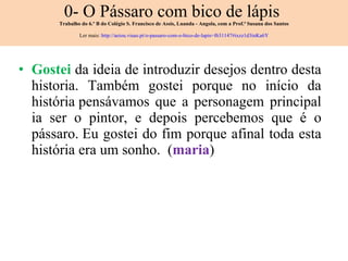 0- O Pássaro com bico de lápis  Trabalho do 6.º B do Colégio S. Francisco de Assis, Luanda - Angola, com a Prof.ª Susana dos Santos Ler mais:  http://aeiou.visao.pt/o-passaro-com-o-bico-de-lapis=f631147#ixzz1d3inKa6Y Gostei  da ideia de introduzir desejos dentro desta historia. Também gostei porque no início da história pensávamos que a personagem principal ia ser o pintor, e depois percebemos que é o pássaro. Eu gostei do fim porque afinal toda esta história era um sonho.  ( maria ) 