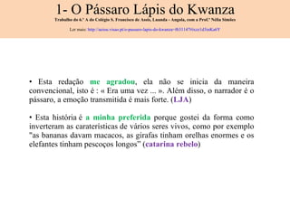 1- O Pássaro Lápis do Kwanza Trabalho do 6.º A do Colégio S. Francisco de Assis, Luanda - Angola, com a Prof.ª Nélia Simões Ler mais:  http://aeiou.visao.pt/o-passaro-lapis-do-kwanza=f631147#ixzz1d3inKa6Y Esta redação  me agradou , ela não se inicia da maneira convencional, isto é : « Era uma vez ... ». Além disso, o narrador é o p á ssaro, a emoção transmitida é mais forte. ( LJA ) Esta história é  a minha preferida  porque gostei da forma como inverteram as caraterísticas de vários seres vivos, como por exemplo "as bananas davam macacos, as girafas tinham orelhas enormes e os elefantes tinham pescoços longos” ( catarina rebelo ) 