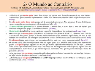 2- O Mundo ao Contrário Texto do 6ºB da EB 1,2,3 António Sena Faria de Vasconcelos, com a Prof.ª  Alexandra Lima Ler mais:  http://aeiou.visao.pt/o-mundo-ao-contrario=f631146#ixzz1d3jxDbQH A história de que  menos gosto  é esta. Este texto é um poema, uma descrição em vez de ser uma história. Apesar disso, gosto muito de algumas rimas criadas. Não inventaram um título e falta originalidade ao texto. ( laury ) Eu  não gosto muito deste texto  porque ele é apresentado em versos. Não gostamos de uma história em versos porque às vezes, nos poemas, não entendemos tudo. ( nl ) A minha história preferida  foi a história número 2, porque rima, e evoca bem o tema da história que devíamos imaginar em grupo: o mundo ao contrário. ( danette ) Gostei muito  desta história, pois é escrita em versos. Só é pena não ser haver rimas. ( sandra pereira ) O texto de que eu  menos gostei  foi  O Mundo ao Contrário  feito pela 6°B da EB 1,2,3 António Sena Faria de Vasconcelos. Não gostei, porque os autores não dizem como é que aconteceu o pássaro ter um bico. E eles também não inventaram um nome para a sua história, ficando o texto criado com o nome deste desafio. ( lisa ) Eu  não gostei  desse texto porque e um poema que não tem nada a ver com a imagem principal. ( luca100 ) Os autores deste texto não respeitaram uma das regras que é a de inventar uma história; eles fizeram um poema.  Não gostei  porque o poema não diz por que motivo o pássaro tem um lápis e não um bico. O poema conta o que o passarinho faz dos seus dias e não refere um dia em particular onde se passou alguma coisa de surpreendente ou maravilhoso, o que não me agradou. Também é pena que no poema não surja o nome do passarinho. ( maria )   Acho que este é  o texto menos  conseguido, pois não respeita totalmente o tema e não tem uma boa estrutura, ou seja: introdução, desenvolvimento e conclusão. ( titi ) A historia que eu  não gostei  é  O Mundo ao Contrário  porque o título não foi atribuído ao texto e não gosto das histórias em verso. ( sandra ) 