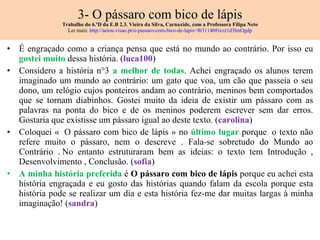 3- O pássaro com bico de lápis Trabalho do 6.ºD da E.B 2.3. Vieira da Silva, Carnaxide, com a Professora Filipa Neto Ler mais:  http://aeiou.visao.pt/o-passaro-com-bico-de-lapis=f631140#ixzz1d3lmOgdp É engraçado como a criança pensa que está no mundo ao contrário. Por isso eu  gostei muito  dessa história. ( luca100 ) Considero a história n°3  a melhor de todas . Achei engraçado os alunos terem imaginado um mundo ao contrário: um gato que voa, um cão que passeia o seu dono, um relógio cujos ponteiros andam ao contrário, meninos bem comportados que se tornam diabinhos. Gostei muito da ideia de existir um pássaro com as palavras na ponta do bico e de os meninos poderem escrever sem dar erros. Gostaria que existisse um pássaro igual ao deste texto. ( carolina ) Coloquei «  O pássaro com bico de lápis » no  último lugar  porque  o texto não refere muito o pássaro, nem o descreve . Fala-se sobretudo do Mundo ao Contrário . No entanto estruturaram bem as ideias: o texto tem Introdução , Desenvolvimento , Conclusão. ( sofia ) A minha história preferida  é  O pássaro com bico de lápis  porque eu achei esta história engraçada e eu gosto das histórias quando falam da escola porque esta história pode se realizar um dia e esta história fez-me dar muitas largas à minha imaginação! ( sandra ) 