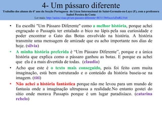 4- Um pássaro diferente Trabalho dos alunos do 6º ano da Secção Portuguesa  do Liceu Internacional de Saint-Germain-en-Laye (F), com a professora Isabel Pereira da Costa Ler mais:  http://aeiou.visao.pt/um-passaro-diferente=f631138#ixzz1d3nRL5A4 Eu escolhi "Um Pássaro Diferente" como  a melhor história , porque achei engraçado o Passapis ter entalado o bico no lápis pela sua curiosidade e poder encontrar o Gato das Botas envolvido na história. A história transmite uma mensagem de amizade que eu acho importante nos dias de hoje. ( silvia ) A minha história preferida  é “Um Pássaro Diferente”, porque e a única história que explica como o pássaro ganhou as botas. E porque eu achei que  ela é a mais divertida de todas.  ( claudia ) Acho que este é  o texto mais conseguido , pois foi feito com muita imaginação, está bem estruturado e o conteúdo da história baseia-se na imagem. ( titi ) Não achei a história fantástica  porque não me levou para um mundo de fantasia onde a imaginação ultrupassa a realidade.No entanto gostei do sítio onde morava Passapis porque é um lugar paradisíaco. ( catarina rebelo ) 