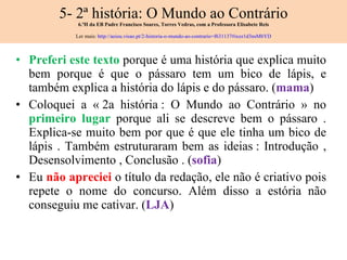 5- 2ª história: O Mundo ao Contrário 6.ºH da EB Padre Francisco Soares, Torres Vedras, com a Professora Elisabete Reis Ler mais:  http://aeiou.visao.pt/2-historia-o-mundo-ao-contrario=f631137#ixzz1d3nsMbYD Preferi este texto  porque é uma história que explica muito bem porque é que o pássaro tem um bico de lápis, e também explica a história do lápis e do pássaro. ( mama ) Coloquei a « 2a história : O Mundo ao Contrário » no  primeiro lugar  porque ali se descreve bem o pássaro . Explica-se muito bem por que é que ele tinha um bico de lápis . Também estruturaram bem as ideias : Introdução , Desensolvimento , Conclusão . ( sofia ) Eu  não apreciei  o título da redação, ele não é criativo pois repete o nome do concurso. Além disso a estória não conseguiu me cativar. ( LJA ) 