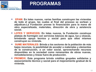 PR  PROGRAMAS EPAM : En lotes nuevos, varias familias construyen las viviendas de todo el grupo, las cuales al final del proceso se sortean y adjudican.La Fundación provee la financiación para la mano de obra especializada, materiales, dirección de obra y asistencia social. LOTES Y SERVICIOS : En lotes nuevos, la Fundación construye plateas de hormigón con servicios básicos de agua, luz y cloacas, brindando apoyo tecnico y social para que ellos mismos construyan su vivienda. SUME MATERIALES:  Brinda a los sectores de la población de más bajos recursos, la posibilidad de acceder a materiales y elementos de la construcción, a un valor social, aprovechando recursos disponibles en la sociedad como remanentes de obras nuevas, remodelaciones y líneas fuera de producción. PROMEVI:  Este programa brinda créditos grupales solidarios y asesoramiento técnico y social para el mejoramiento gradual de la vivienda. 