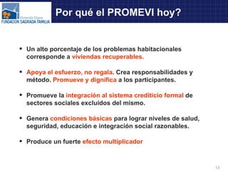 Por qué el PROMEVI hoy? Un alto porcentaje de los problemas habitacionales corresponde a  viviendas recuperables. Apoya el esfuerzo, no regala . Crea responsabilidades y método.  Promueve y dignifica  a los participantes. Promueve la  integración al sistema crediticio formal  de sectores sociales excluidos del mismo. Genera  condiciones básicas  para lograr niveles de salud, seguridad, educación e integración social razonables. Produce un fuerte  efecto multiplicador 