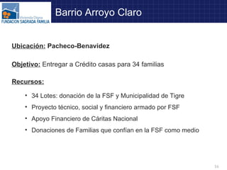 Barrio Arroyo Claro Objetivo:   Entregar a Crédito casas para 34 familias Recursos: 34 Lotes: donación de la FSF y Municipalidad de Tigre Proyecto técnico, social y financiero armado por FSF Apoyo Financiero de Cáritas Nacional Donaciones de Familias que confían en la FSF como medio Ubicación:  Pacheco-Benavidez 