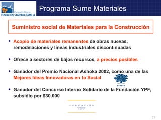 Programa Sume Materiales Acopio de materiales remanentes  de obras nuevas, remodelaciones y líneas industriales discontinuadas Ofrece a sectores de bajos recursos,  a precios posibles Ganador del Premio Nacional Ashoka 2002, como una de las  Mejores Ideas Innovadoras en lo Social Ganador del Concurso Interno Solidario de la Fundación YPF, subsidio por $30.000 Suministro social de Materiales para la Construcción 