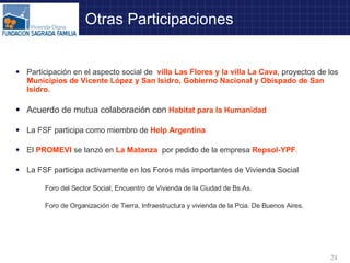 Otras Participaciones Participación en el aspecto social de  villa Las Flores y la villa La Cava , proyectos de los  Municipios de Vicente López y San Isidro, Gobierno Nacional y Obispado de San Isidro . Acuerdo de mutua colaboración con  Habitat para la Humanidad La FSF participa como miembro de  Help Argentina El  PROMEVI  se lanzó en  La Matanza   por pedido de la empresa  Repsol-YPF . La FSF participa activamente en los Foros más importantes de Vivienda Social  Foro del Sector Social, Encuentro de Vivienda de la Ciudad de Bs.As.  Foro de Organización de Tierra, Infraestructura y vivienda de la Pcia. De Buenos Aires. 