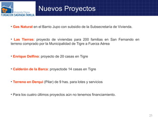 Gas Natural  en el Barrio Jupo con subsidio de la Subsecretaría de Vivienda. Las Tierras : proyecto de viviendas para 200 familias en San Fernando en terreno comprado por la Municipalidad de Tigre a Fuerza Aérea Enrique Delfino : proyecto de 20 casas en Tigre Calderón de la Barca : proyectode 14 casas en Tigre Terreno en Derqui  (Pilar) de 9 has. para lotes y servicios Para los cuatro últimos proyectos aún no tenemos financiamiento. Nuevos Proyectos 