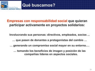 Qué buscamos? Empresas con responsabilidad social   que quieran participar activamente en proyectos solidarios: Involucrando sus personas: directivos, empleados, socios ... …  que pasen de donantes a protagonistas del cambio … …  generando un compromiso social mayor en su entorno.… …  tomando los beneficios de imagen y posición de las compañías líderes en aspectos sociales. 