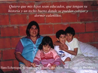 Sara Echenique, de Bancalari. Casada, dos hijos, 3er. Tramo de ProMeVi Quiero que mis hijos sean educados, que tengan su historia y un techo bueno donde se puedan cobijar y dormir calentitos. 