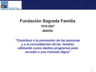 Fundación Sagrada Familia 1979-2007 MISIÓN “ Contribuir a la promoción de las personas y a la consolidación de las  familias utilizando como medios programas para acceder a una vivienda digna” 
