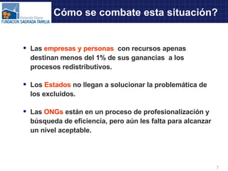Cómo se combate esta situación? Las  empresas y personas  con recursos apenas destinan menos del 1% de sus ganancias  a los procesos redistributivos. Los  Estados  no llegan a solucionar la problemática de los excluidos. Las  ONGs  están en un proceso de profesionalización y búsqueda de eficiencia, pero aún les falta para alcanzar un nivel aceptable. 