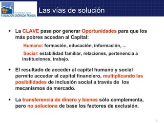 La  CLAVE  pasa por generar  Oportunidades  para que los más pobres accedan al Capital: Humano:  formación, educación, información, ... Social:  estabilidad familiar, relaciones, pertenencia a  instituciones, trabajo. El resultado de acceder al capital humano y social permite acceder al capital financiero,  multiplicando las posibilidades  de inclusión social a través de  los mecanismos de mercado.  La  transferencia de dinero y bienes  sólo complementa, pero  no soluciona  de base los factores de exclusión. Las vías de solución 