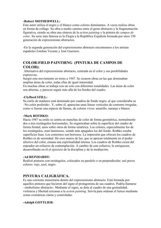 -Robert MOTHERWELL:
Este autor utiliza el negro y el blanco como colores dominantes. A veces realiza obras
en forma de collage. Su obra a medio camino entre el gesto abstracto y la fragmentación
figurativa, siendo su obra una síntesis de la action painting y la pintura de campos de
color. Su serie más famosa es la Elegía a la República Española formada por unos 150
generación de expresionistas abstractos.

-En la segunda generación del expresionismo abstracto encontramos a los artistas
españoles Esteban Vicente y José Guerrero.


COLOR-FIELD PAINTIRNG (PINTURA DE CAMPOS DE
COLOR):
 Alternativa del expresionismo abstracto, centrada en el color y sus posibilidades
expresivas.
Surgió este movimiento en torno a 1947. Se crearon obras en las que dominaban
amplias áreas de color, todas ellas de igual intensidad.
En muchas obras se trabaja con un solo con diferentes tonalidades. Las áreas de color
son abiertas, y parecen seguir más allá de los bordes del cuadro.

-Clyfford STILL:
Su estilo de madurez está dominado por cuadros de fondo negro, al que consideraba su
–No color preferido-. Y, sobre él, aparecían unas líneas verticales de contorno irregular,
como si fueran una especie de llamas, de colores vivos: amarillo, naranja o blanco.

-Mark ROTHKO:
Hacia 1947 su estilo se centra en manchas de color de forma geométrica, normalmente
dos o tres rectángulos horizontales. Se organizaban sobre la superficie del cuadro de
forma frontal, unos sobre otros de forma simétrica. Los colores, especialmente los de
los rectángulos, eran luminosos, siendo más apagados los del fondo. Rothko creaba
superficies lisas. Los contornos son borrosos. La impresión que ofrecen los cuadros de
Rothko es de serenidad. De esos muros de luz, que se apoyan totalmente en el poder
afectivo del color, emana una espiritualidad intensa. Los cuadros de Rothko exien del
espeador un esfuerzo de contemplación. A cambio de este esfuerzo, le enriquecen,
desarrollando en él el ejercicio de la disciplina y de la meditación.

-Ad REINHARDT:
Realizó pinturas con rectángulos, colocados en paralelo o en perpendicular; usó pocos
colores: rojo, azul, negro.


PINTURA CALIGRÁFICA.
Es una corriente minoritaria dentro del expresionismo abstracto. Está formada por
aquellos pintores que hicieron del signo el protagonista de sus cuadros. Podría llamarse
–simbolismo abstracto-. Mediante el signo, se dota al cuadro de una gestualidad,
violencia y libertad cercanas a la action painting. Servía para ordenar el lienzo mediante
zonas cromáticas claras y controladas.

-Adolph GOTTLIEB:
 