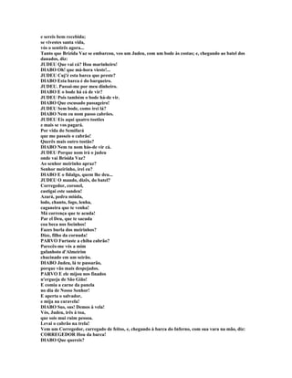 e sereis bem recebida;
se vivestes santa vida,
vós o sentirês agora...
Tanto que Brízida Vaz se embarcou, veo um Judeu, com um bode às costas; e, chegando ao batel dos
danados, diz:
JUDEU Que vai cá? Hou marinheiro!
DIABO Oh! que má-hora vieste!...
JUDEU Cuj'é esta barca que preste?
DIABO Esta barca é do barqueiro.
JUDEU. Passai-me por meu dinheiro.
DIABO E o bode há cá de vir?
JUDEU Pois também o bode há-de vir.
DIABO Que escusado passageiro!
JUDEU Sem bode, como irei lá?
DIABO Nem eu nom passo cabrões.
JUDEU Eis aqui quatro tostões
e mais se vos pagará.
Por vida do Semifará
que me passeis o cabrão!
Querês mais outro tostão?
DIABO Nem tu nom hás-de vir cá.
JUDEU Porque nom irá o judeu
onde vai Brísida Vaz?
Ao senhor meirinho apraz?
Senhor meirinho, irei eu?
DIABO E o fidalgo, quem lhe deu...
JUDEU O mando, dizês, do batel?
Corregedor, coronel,
castigai este sandeu!
Azará, pedra miúda,
lodo, chanto, fogo, lenha,
caganeira que te venha!
Má corrença que te acuda!
Par el Deu, que te sacuda
coa beca nos focinhos!
Fazes burla dos meirinhos?
Dize, filho da cornuda!
PARVO Furtaste a chiba cabrão?
Parecês-me vós a mim
gafanhoto d'Almeirim
chacinado em um seirão.
DIABO Judeu, lá te passarão,
porque vão mais despejados.
PARVO E ele mijou nos finados
n'ergueja de São Gião!
E comia a carne da panela
no dia de Nosso Senhor!
E aperta o salvador,
e mija na caravela!
DIABO Sus, sus! Demos à vela!
Vós, Judeu, irês à toa,
que sois mui ruim pessoa.
Levai o cabrão na trela!
Vem um Corregedor, carregado de feitos, e, chegando à barca do Inferno, com sua vara na mão, diz:
CORREGEDOR Hou da barca!
DIABO Que quereis?
 