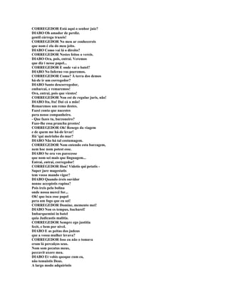 CORREGEDOR Está aqui o senhor juiz?
DIABO Oh amador de perdiz.
gentil cárrega trazeis!
CORREGEDOR No meu ar conhecereis
que nom é ela do meu jeito.
DIABO Como vai lá o direito?
CORREGEDOR Nestes feitos o vereis.
DIABO Ora, pois, entrai. Veremos
que diz i nesse papel...
CORREGEDOR E onde vai o batel?
DIABO No Inferno vos poeremos.
CORREGEDOR Como? À terra dos demos
há-de ir um corregedor?
DIABO Santo descorregedor,
embarcai, e remaremos!
Ora, entrai, pois que viestes!
CORREGEDOR Non est de regulae juris, não!
DIABO Ita, Ita! Dai cá a mão!
Remaremos um remo destes.
Fazei conta que nacestes
pera nosso companheiro.
- Que fazes tu, barzoneiro?
Faze-lhe essa prancha prestes!
CORREGEDOR Oh! Renego da viagem
e de quem me há-de levar!
Há 'qui meirinho do mar?
DIABO Não há tal costumagem.
CORREGEDOR Nom entendo esta barcagem,
nem hoc nom potest esse.
DIABO Se ora vos parecesse
que nom sei mais que linguagem...
Entrai, entrai, corregedor!
CORREGEDOR Hou! Videtis qui petatis -
Super jure magestatis
tem vosso mando vigor?
DIABO Quando éreis ouvidor
nonne accepistis rapina?
Pois ireis pela bolina
onde nossa mercê for...
Oh! que isca esse papel
pera um fogo que eu sei!
CORREGEDOR Domine, memento mei!
DIABO Non es tempus, bacharel!
Imbarquemini in batel
quia Judicastis malitia.
CORREGEDOR Sempre ego justitia
fecit, e bem por nivel.
DIABO E as peitas dos judeus
que a vossa mulher levava?
CORREGEDOR Isso eu não o tomava
eram lá percalços seus.
Nom som pecatus meus,
peccavit uxore mea.
DIABO Et vobis quoque cum ea,
não temuistis Deus.
A largo modo adquiristis
 