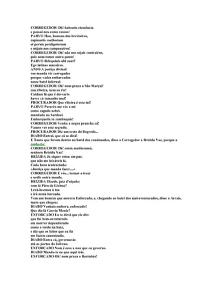 CORREGEDOR Oh! habeatis clemência
e passai-nos como vossos!
PARVO Hou, homens dos breviairos,
rapinastis coelhorum
et pernis perdigotorum
e mijais nos campanairos!
CORREGEDOR Oh! não nos sejais contrairos,
pois nom temos outra ponte!
PARVO Belequinis ubi sunt?
Ego latinus macairos.
ANJO A justiça divinal
vos manda vir carregados
porque vades embarcados
nesse batel infernal.
CORREGEDOR Oh! nom praza a São Marçal!
coa ribeira, nem co rio!
Cuidam lá que é desvario
haver cá tamanho mal!
PROCURADOR Que ribeira é esta tal!
PARVO Parecês-me vós a mi
como cagado nebri,
mandado no Sardoal.
Embarquetis in zambuquis!
CORREGEDOR Venha a negra prancha cá!
Vamos ver este segredo.
PROCURADOR Diz um texto do Degredo...
DIABO Entrai, que cá se dirá!
E Tanto que foram dentro no batel dos condenados, disse o Corregedor a Brízida Vaz, porque a
conhecia:
CORREGEDOR Oh! esteis muitieramá,
senhora Brízida Vaz!
BRÍZIDA Já siquer estou em paz,
que não me leixáveis lá.
Cada hora sentenciada:
«Justiça que manda fazer....»
CORREGEDOR E vós... tornar a tecer
e urdir outra meada.
BRÍZIDA Dizede, juiz d'alçada:
vem lá Pêro de Lixboa?
Levá-lo-emos à toa
e irá nesta barcada.
Vem um homem que morreu Enforcado, e, chegando ao batel dos mal-aventurados, disse o Arrais,
tanto que chegou:
DIABO Venhais embora, enforcado!
Que diz lá Garcia Moniz?
ENFORCADO Eu te direi que ele diz:
que fui bem-aventurado
em morrer dependurado
como o tordo na buiz,
e diz que os feitos que eu fiz
me fazem canonizado.
DIABO Entra cá, governarás
atá as portas do Inferno.
ENFORCADO Nom é essa a nau que eu governo.
DIABO Mando-te eu que aqui irás.
ENFORCADO Oh! nom praza a Barrabás!
 
