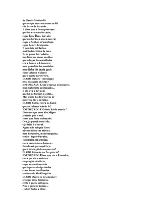 Se Garcia Moniz diz
que os que morrem como eu fiz
são livres de Satanás...
E disse que a Deus prouvera
que fora ele o enforcado;
e que fosse Deus louvado
que em bo'hora eu cá nacera;
e que o Senhor m'escolhera;
e por bem vi beleguins.
E com isto mil latins,
mui lindos, feitos de cera.
E, no passo derradeiro,
me disse nos meus ouvidos
que o lugar dos escolhidos
era a forca e o Limoeiro;
nem guardião do moesteiro
nom tinha tão santa gente
como Afonso Valente
que é agora carcereiro.
DIABO Dava-te consolação
isso, ou algum esforço?
ENFORCADO Com o baraço no pescoço,
mui mal presta a pregação...
E ele leva a devação
que há-de tornar a jentar...
Mas quem há-de estar no ar
avorrece-lhe o sermão.
DIABO Entra, entra no batel,
que ao Inferno hás-de ir!
ENFORCADO O Moniz há-de mentir?
Disse-me que com São Miguel
jentaria pão e mel
tanto que fosse enforcado.
Ora, já passei meu fado,
e já feito é o burel.
Agora não sei que é isso:
não me falou em ribeira,
nem barqueiro, nem barqueira,
senão - logo ò Paraíso.
Isto muito em seu siso.
e era santo o meu baraço...
Eu não sei que aqui faço:
que é desta glória emproviso?
DIABO Falou-te no Purgatório?
ENFORCADO Disse que era o Limoeiro,
e ora por ele o salteiro
e o pregão vitatório;
e que era mui notório
que àqueles deciprinados
eram horas dos finados
e missas de São Gregório.
DIABO Quero-te desenganar:
se o que disse tomaras,
certo é que te salvaras.
Não o quiseste tomar...
- Alto! Todos a tirar,
 