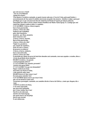 que está em seco o batel!
- Saí vós, Frei Babriel!
Ajudai ali a botar!
Vêm Quatro Cavaleiros cantando, os quais trazem cada um a Cruz de Cristo, pelo qual Senhor e
acrecentamento de Sua santa fé católica morreram em poder dos mouros. Absoltos a culpa e pena per
privilégio que os que assi morrem têm dos mistérios da Paixão d'Aquele por Quem padecem,
outorgados por todos os Presi- dentes Sumos Pontífices da Madre Santa Igreja. E a cantiga que assi
cantavam, quanto a palavra dela, é a seguinte:
CAVALEIROS À barca, à barca segura,
barca bem guarnecida,
à barca, à barca da vida!
Senhores que trabalhais
pola vida transitória,
memória , por Deus, memória
deste temeroso cais!
À barca, à barca, mortais,
Barca bem guarnecida,
à barca, à barca da vida!
Vigiai-vos, pecadores,
que, depois da sepultura,
neste rio está a ventura
de prazeres ou dolores!
À barca, à barca, senhores,
barca mui nobrecida,
à barca, à barca da vida!
E passando per diante da proa do batel dos danados assi cantando, com suas espadas e escudos, disse o
Arrais da perdição desta maneira:
DIABO Cavaleiros, vós passais
e nom perguntais onde is?
1º CAVALEIRO Vós, Satanás, presumis?
Atentai com quem falais!
2º CAVALEIRO Vós que nos demandais?
Siquer conhecê-nos bem:
morremos nas Partes d'Além,
e não queirais saber mais.
DIABO Entrai cá! Que cousa é essa?
Eu nom posso entender isto!
CAVALEIROS Quem morre por Jesu Cristo
não vai em tal barca como essa!
Tornaram a prosseguir, cantando, seu caminho direito à barca da Glória, e, tanto que chegam, diz o
Anjo:
ANJO Ó cavaleiros de Deus,
a vós estou esperando,
que morrestes pelejando
por Cristo, Senhor dos Céus!
Sois livres de todo mal,
mártires da Santa Igreja,
que quem morre em tal peleja
merece paz eternal.
E assi embarcam.
 