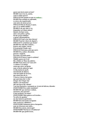 quem nom havia mais no bem?
DIABO Assi vivas tu, amém,
como te tinha querer!
FIDALGO Isto quanto ao que eu conheço...
DIABO Pois estando tu expirando,
se estava ela requebrando
com outro de menos preço.
FIDALGO Dá-me licença, te peço,
que vá ver minha mulher.
DIABO E ela, por não te ver,
despenhar-se-á dum cabeço!
Quanto ela hoje rezou,
antre seus gritos e gritas,
foi dar graças infinitas
a quem a desassombrou.
FIDALGO Cant'a ela, bem chorou!
DIABO Nom há i choro de alegria?..
FIDALGO E as lástimas que dezia?
DIABO Sua mãe lhas ensinou...
Entrai, meu senhor, entrai:
Ei la prancha! Ponde o pé...
FIDALGO Entremos, pois que assi é.
DIABO Ora, senhor, descansai,
passeai e suspirai.
Em tanto virá mais gente.
FIDALGO Ó barca, como és ardente!
Maldito quem em ti vai!
Diz o Diabo ao Moço da cadeira:
DIABO Nom entras cá! Vai-te d'i!
A cadeira é cá sobeja;
cousa que esteve na igreja
nom se há-de embarcar aqui.
Cá lha darão de marfi,
marchetada de dolores,
com tais modos de lavores,
que estará fora de si...
À barca, à barca, boa gente,
que queremos dar à vela!
Chegar ela! Chegar ela!
Muitos e de boamente!
Oh! que barca tão valente!
Vem um Onzeneiro, e pergunta ao Arrais do Inferno, dizendo:
ONZENEIRO Pera onde caminhais?
DIABO Oh! que má-hora venhais,
onzeneiro, meu parente!
Como tardastes vós tanto?
ONZENEIRO Mais quisera eu lá tardar...
Na safra do apanhar
me deu Saturno quebranto.
DIABO Ora mui muito m'espanto
nom vos livrar o dinheiro!...
ONZENEIRO Solamente para o barqueiro
nom me leixaram nem tanto...
DIABO Ora entrai, entrai aqui!
ONZENEIRO Não hei eu i d'embarcar!
DIABO Oh! que gentil recear,
 