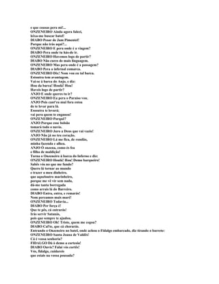 e que cousas pera mi!...
ONZENEIRO Ainda agora faleci,
leixa-me buscar batel!
DIABO Pesar de Jam Pimentel!
Porque não irás aqui?...
ONZENEIRO E pera onde é a viagem?
DIABO Pera onde tu hás-de ir.
ONZENEIRO Havemos logo de partir?
DIABO Não cures de mais linguagem.
ONZENEIRO Mas pera onde é a passagem?
DIABO Pera a infernal comarca.
ONZENEIRO Dix! Nom vou eu tal barca.
Estoutra tem avantagem.
Vai-se à barca do Anjo, e diz:
Hou da barca! Houlá! Hou!
Haveis logo de partir?
ANJO E onde queres tu ir?
ONZENEIRO Eu pera o Paraíso vou.
ANJO Pois cant'eu mui fora estou
de te levar para lá.
Essoutra te levará;
vai pera quem te enganou!
ONZENEIRO Porquê?
ANJO Porque esse bolsão
tomará todo o navio.
ONZENEIRO Juro a Deus que vai vazio!
ANJO Não já no teu coração.
ONZENEIRO Lá me fica, de rondão,
minha fazenda e alhea.
ANJO Ó onzena, como és fea
e filha de maldição!
Torna o Onzeneiro à barca do Inferno e diz:
ONZENEIRO Houlá! Hou! Demo barqueiro!
Sabês vós no que me fundo?
Quero lá tornar ao mundo
e trazer o meu dinheiro.
que aqueloutro marinheiro,
porque me vê vir sem nada,
dá-me tanta borregada
como arrais lá do Barreiro.
DIABO Entra, entra, e remarás!
Nom percamos mais maré!
ONZENEIRO Todavia...
DIABO Per força é!
Que te pês, cá entrarás!
Irás servir Satanás,
pois que sempre te ajudou.
ONZENEIRO Oh! Triste, quem me cegou?
DIABO Cal'te, que cá chorarás.
Entrando o Onzeneiro no batel, onde achou o Fidalgo embarcado, diz tirando o barrete:
ONZENEIRO Santa Joana de Valdês!
Cá é vossa senhoria?
FIDALGO Dá ò demo a cortesia!
DIABO Ouvis? Falai vós cortês!
Vós, fidalgo, cuidareis
que estais na vossa pousada?
 